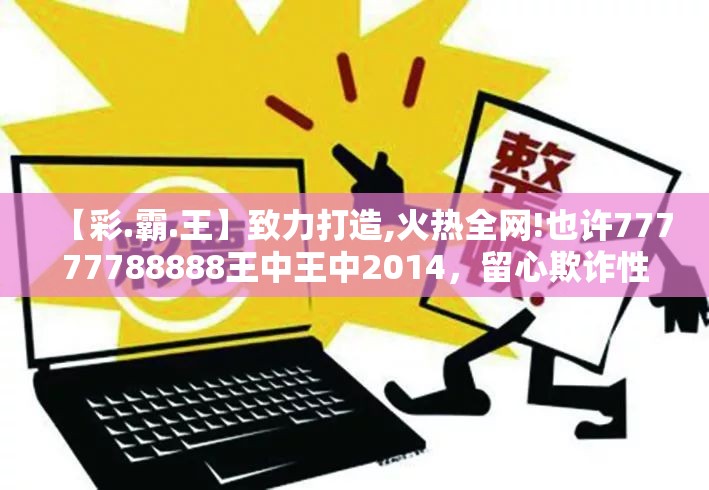 【彩.霸.王】致力打造,火热全网!也许77777788888王中王中2014，留心欺诈性营销-贴切释义、专家解读解释与落实