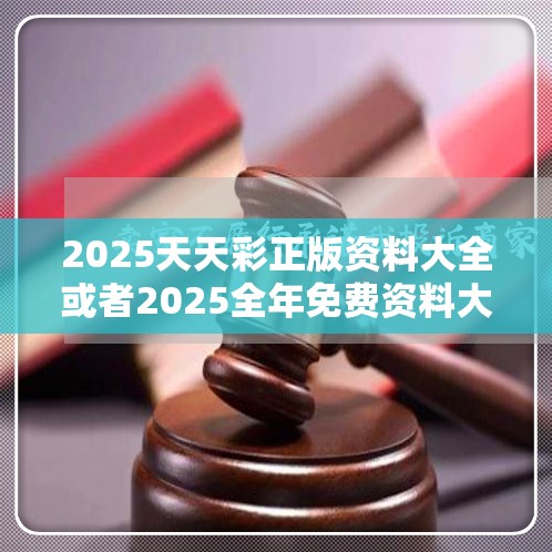 2025天天彩正版资料大全或者2025全年免费资料大全，实用释义、专家解读解释与落实-拒绝欺骗性承诺