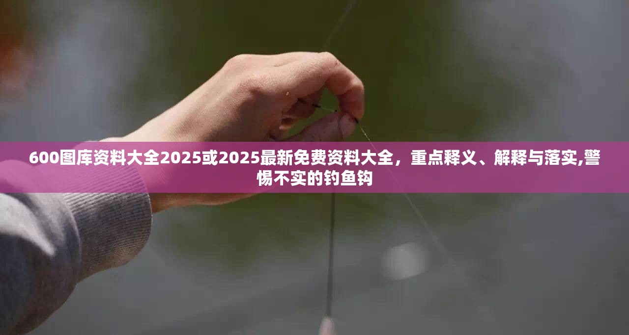 600图库资料大全2025或2025最新免费资料大全，重点释义、解释与落实,警惕不实的钓鱼钩
