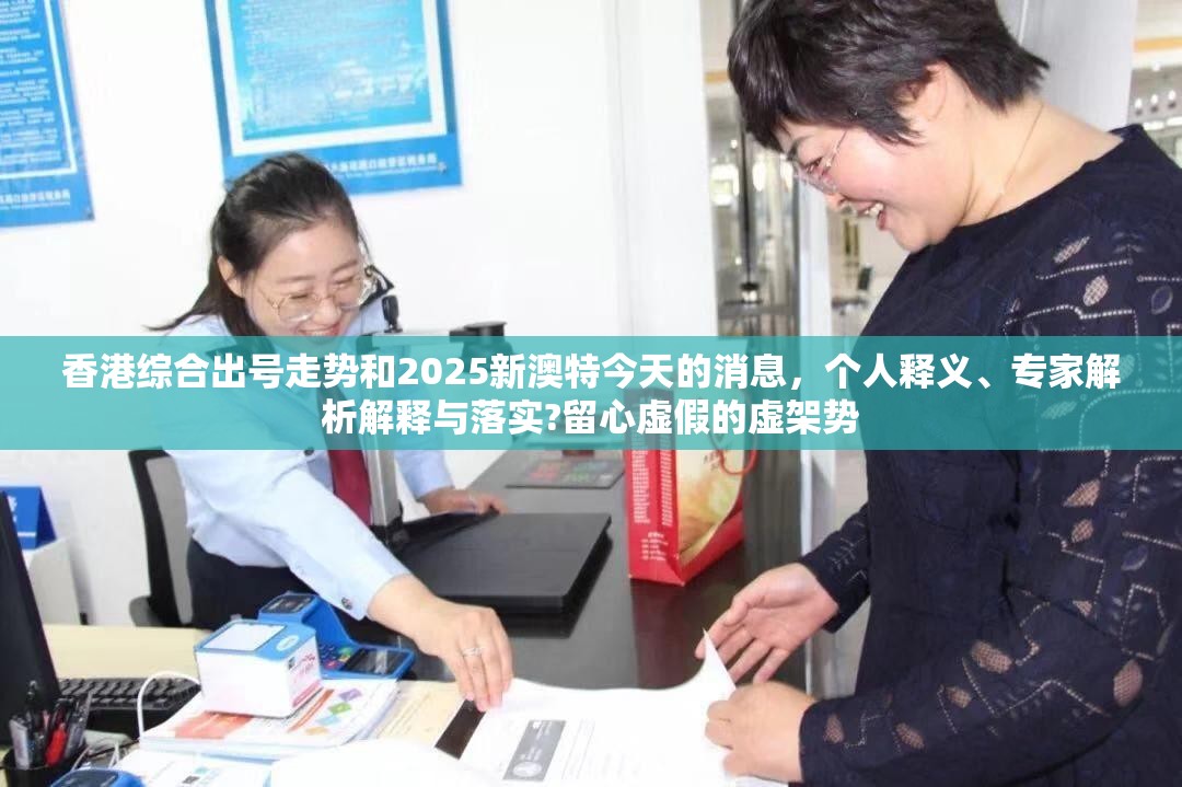 香港综合出号走势和2025新澳特今天的消息，个人释义、专家解析解释与落实?留心虚假的虚架势