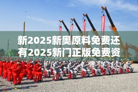 新2025新奥原料免费还有2025新门正版免费资本大全，最新动态深度解析与前瞻视频报道