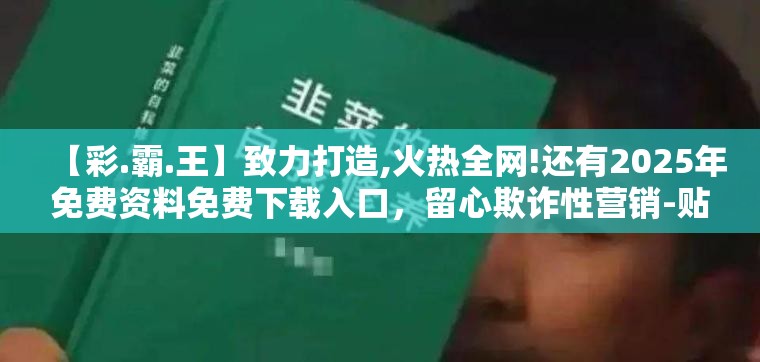 【彩.霸.王】致力打造,火热全网!还有2025年免费资料免费下载入口，留心欺诈性营销-贴切释义、专家解读解释与落实
