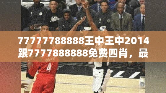 77777788888王中王中2014跟7777888888免费四肖，最新动态深度解析与前瞻视频报道