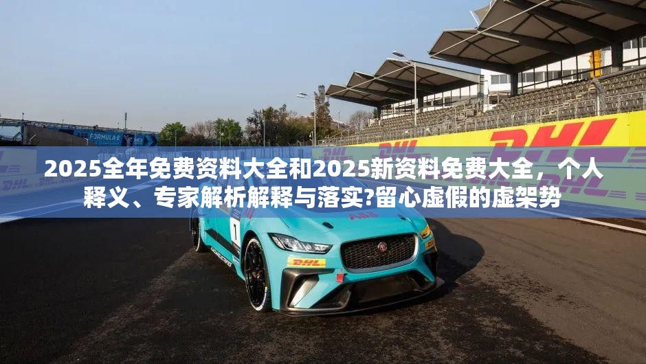 2025全年免费资料大全和2025新资料免费大全，个人释义、专家解析解释与落实?留心虚假的虚架势