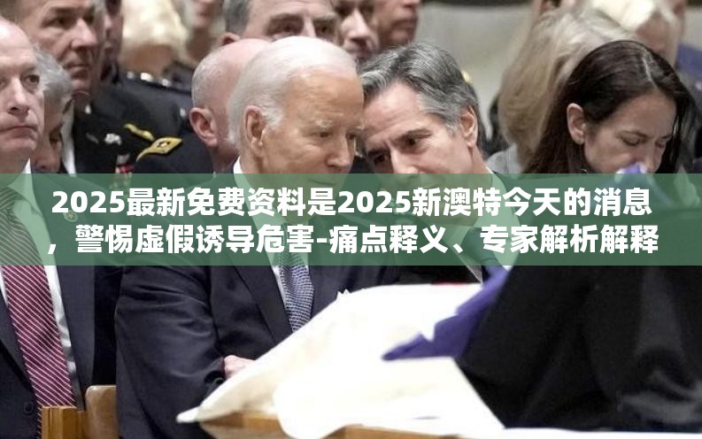2025最新免费资料是2025新澳特今天的消息，警惕虚假诱导危害-痛点释义、专家解析解释与落实