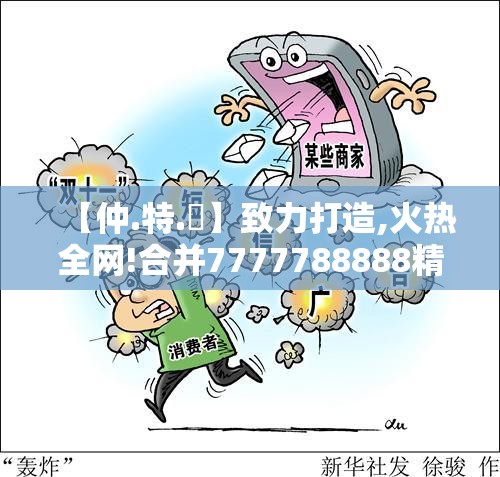 【仲.特.誷】致力打造,火热全网!合并7777788888精准真新传，留心欺诈性营销-贴切释义、专家解读解释与落实