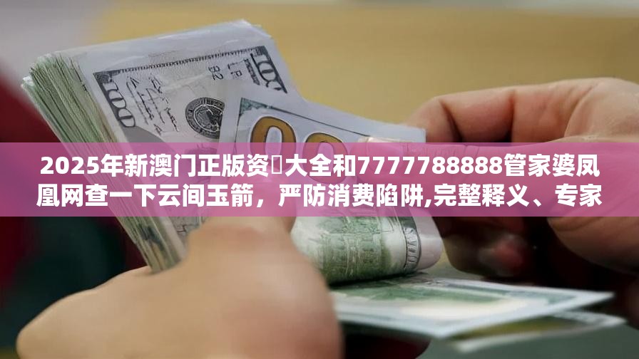 2025年新澳门正版资枓大全和7777788888管家婆凤凰网查一下云间玉箭，严防消费陷阱,完整释义、专家解析解释与落实