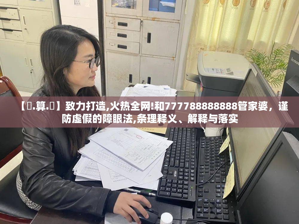【鐵.算.盤】致力打造,火热全网!和777788888888管家婆，谨防虚假的障眼法,条理释义、解释与落实