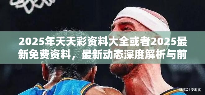 2025年天天彩资料大全或者2025最新免费资料，最新动态深度解析与前瞻视频报道