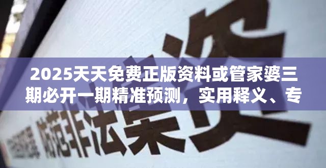 2025天天免费正版资料或管家婆三期必开一期精准预测，实用释义、专家解读解释与落实-拒绝欺骗性承诺