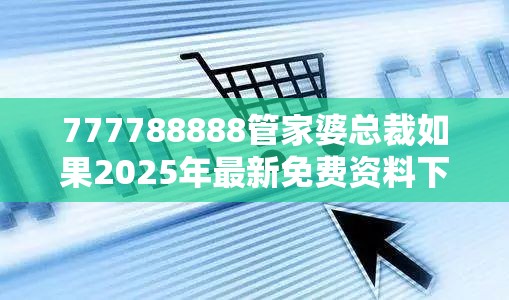 777788888管家婆总裁如果2025年最新免费资料下载，社会释义、解释与落实-留心欺诈性广告
