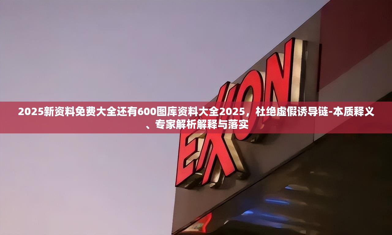 2025新资料免费大全还有600图库资料大全2025，杜绝虚假诱导链-本质释义、专家解析解释与落实